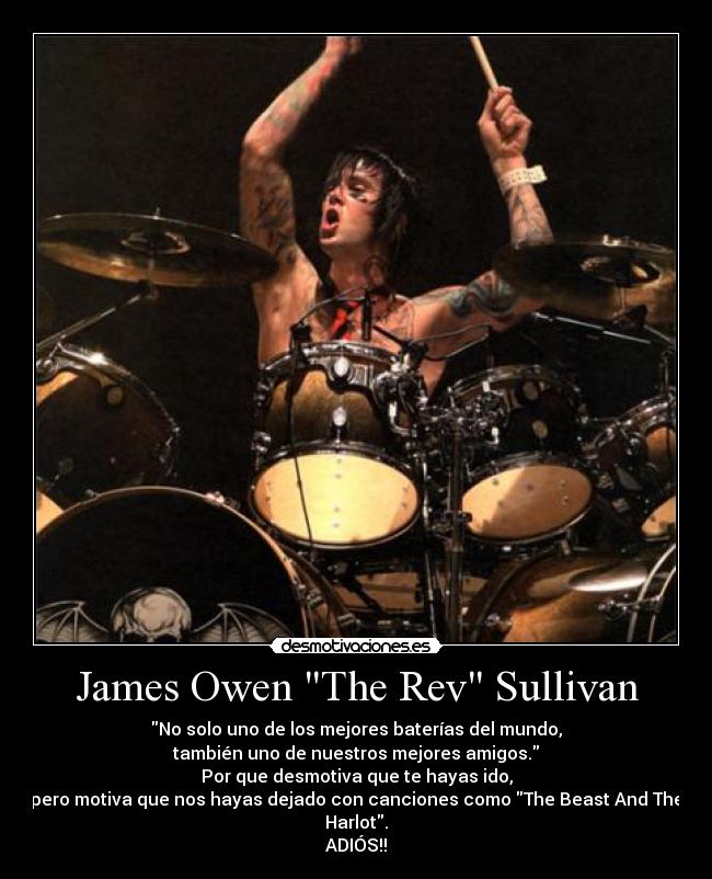 James Owen The Rev Sullivan - No solo uno de los mejores baterías del mundo,
también uno de nuestros mejores amigos.
Por que desmotiva que te hayas ido,
pero motiva que nos hayas dejado con canciones como The Beast And The Harlot.
ADIÓS!!