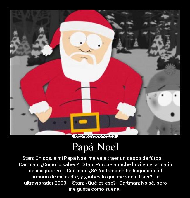 Papá Noel - Stan: Chicos, a mi Papá Noel me va a traer un casco de fútbol.
Cartman: ¿Cómo lo sabes? Stan: Porque anoche lo vi en el armario
de mis padres. Cartman: ¿Sí? Yo también he fisgado en el
armario de mi madre, y ¿sabes lo que me van a traer? Un
ultravibrador 2000. Stan: ¿Qué es eso? Cartman: No sé, pero
me gusta como suena.