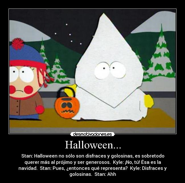 Halloween... - Stan: Halloween no sólo son disfraces y golosinas, es sobretodo
querer más al prójimo y ser generosos. Kyle: ¡No, tú! Ésa es la
navidad. Stan: Pues, ¿entonces qué representa? Kyle: Disfraces y
golosinas. Stan: Ahh