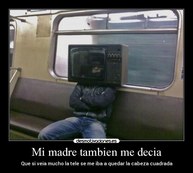 Mi madre tambien me decia - Que si veia mucho la tele se me iba a quedar la cabeza cuadrada