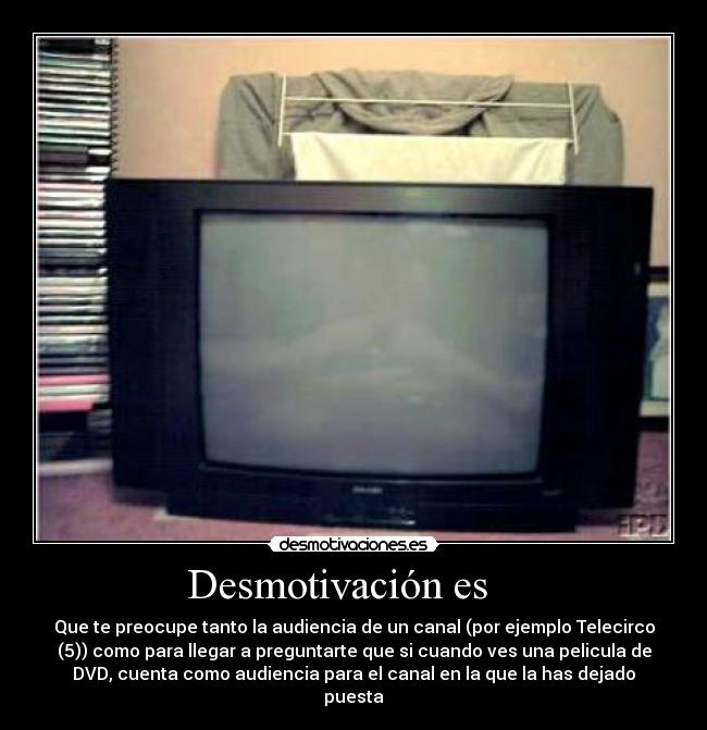 Desmotivación es - Que te preocupe tanto la audiencia de un canal (por ejemplo Telecirco
(5)) como para llegar a preguntarte que si cuando ves una pelicula de
DVD, cuenta como audiencia para el canal en la que la has dejado
puesta