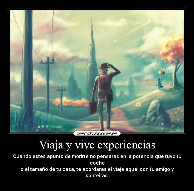 Viaja y vive experiencias - Cuando estes apunto de morirte no pensaras en la potencia que tuvo tu coche
o el tamaño de tu casa, te acordaras el viaje aquel con tu amigo y sonreiras.