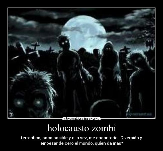 holocausto zombi - terrorifico, poco posible y a la vez, me encantaría . Diversión y
empezar de cero el mundo, quien da más?