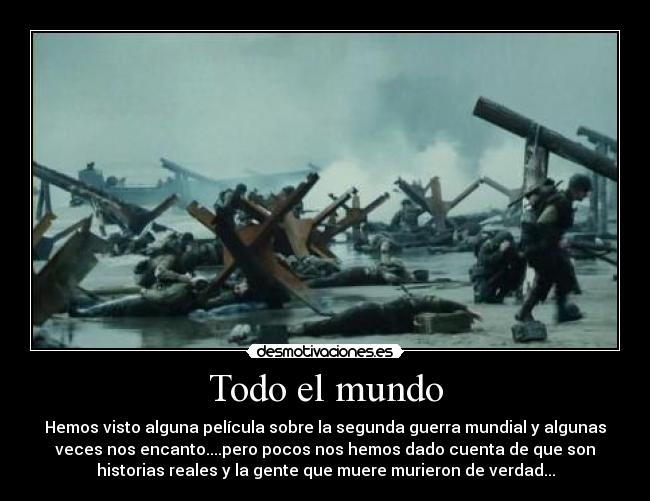 Todo el mundo - Hemos visto alguna película sobre la segunda guerra mundial y algunas
veces nos encanto....pero pocos nos hemos dado cuenta de que son
historias reales y la gente que muere murieron de verdad...