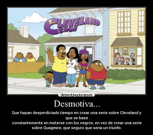Desmotiva... - Que hayan desperdiciado tiempo en crear una serie sobre Cleveland y
que se base
constantemente en meterse con los negros, en vez de crear una serie
sobre Quagmire, que seguro que sería un triunfo.