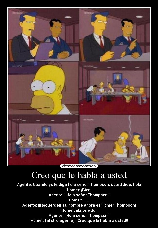 Creo que le habla a usted - Agente: Cuando yo le diga hola señor Thompson, usted dice, hola
Homer: ¡Bien!
Agente: ¡¡Hola señor Thompson!!
Homer: … …
Agente: ¡¡Recuerde!! ¡su nombre ahora es Homer Thompson!
Homer: ¡¡Enterado!!
Agente: ¡¡Hola señor Thompson!!
Homer: (al otro agente) ¡¡Creo que le habla a usted!!
