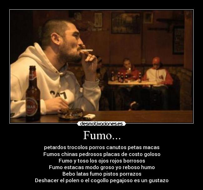 Fumo... - petardos trocolos porros canutos petas macas
Fumos chinas pedrosos placas de costo goloso
Fumo y toso los ojos rojos borrosos
Fumo estacas modo groso yo reboso humo
Bebo latas fumo pistos porrazos
Deshacer el polen o el cogollo pegajoso es un gustazo