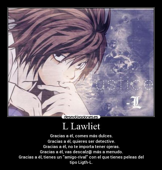 L Lawliet - Gracias a él, comes más dulces.
Gracias a él, quieres ser detective.
Gracias a él, no te importa tener ojeras.
Gracias a él, vas descalz@ más a menudo.
Gracias a él, tienes un amigo-rival con el que tienes peleas del tipo Ligth-L.