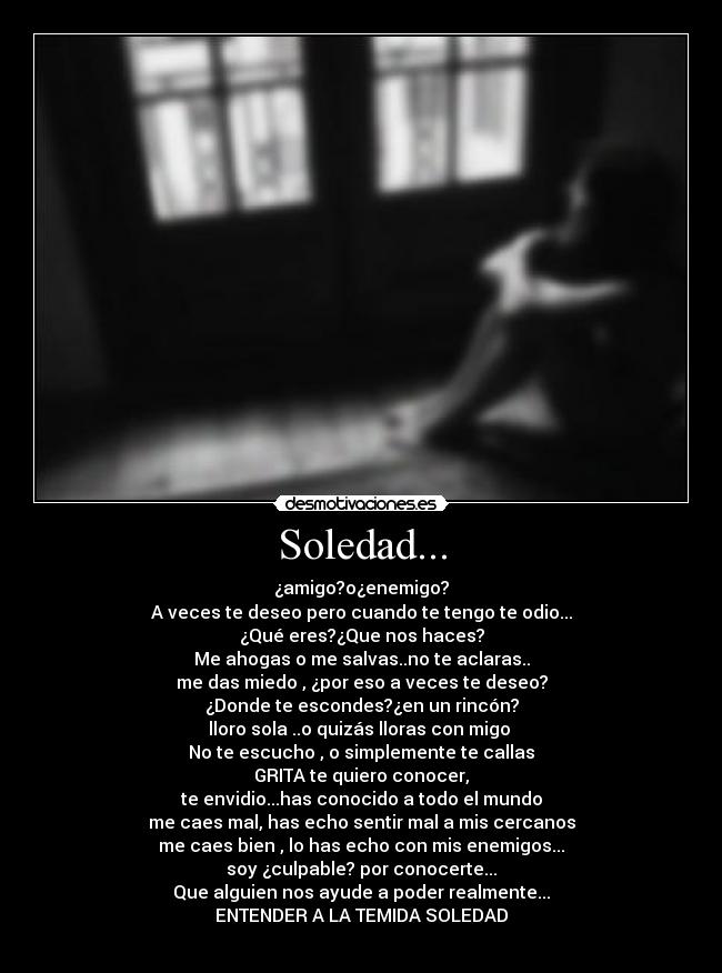Soledad... - ¿amigo?o¿enemigo?
A veces te deseo pero cuando te tengo te odio...
¿Qué eres?¿Que nos haces?
Me ahogas o me salvas..no te aclaras..
me das miedo , ¿por eso a veces te deseo?
¿Donde te escondes?¿en un rincón?
lloro sola ..o quizás lloras con migo
No te escucho , o simplemente te callas
GRITA te quiero conocer,
te envidio...has conocido a todo el mundo
me caes mal, has echo sentir mal a mis cercanos
me caes bien , lo has echo con mis enemigos...
soy ¿culpable? por conocerte...
Que alguien nos ayude a poder realmente...
ENTENDER A LA TEMIDA SOLEDAD