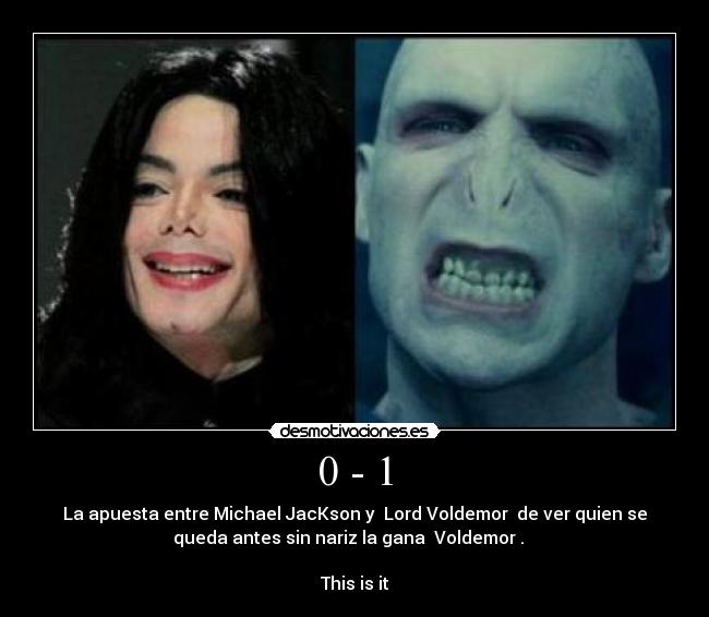 0 - 1 - La apuesta entre Michael JacKson y  Lord Voldemor  de ver quien se
queda antes sin nariz la gana  Voldemor .   

This is it