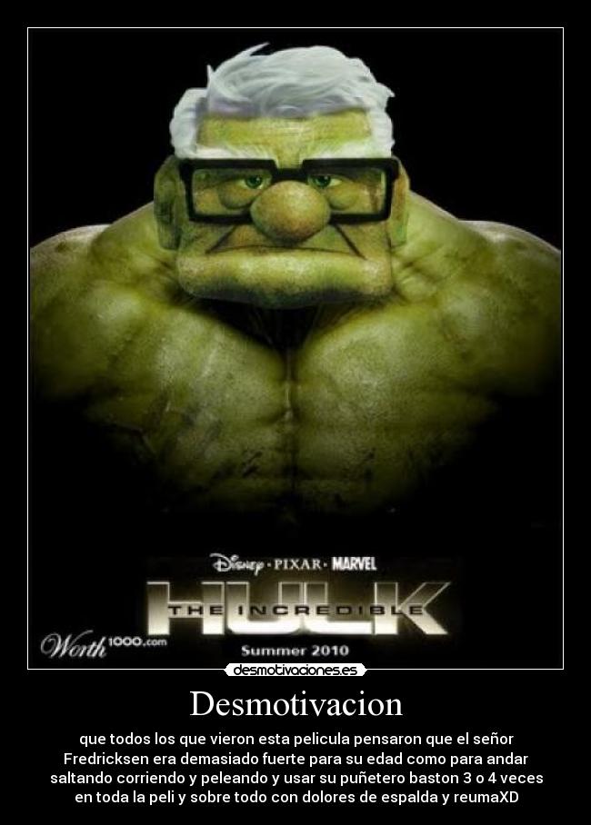 Desmotivacion - que todos los que vieron esta pelicula pensaron que el señor
Fredricksen era demasiado fuerte para su edad como para andar
saltando corriendo y peleando y usar su puñetero baston 3 o 4 veces
en toda la peli y sobre todo con dolores de espalda y reumaXD