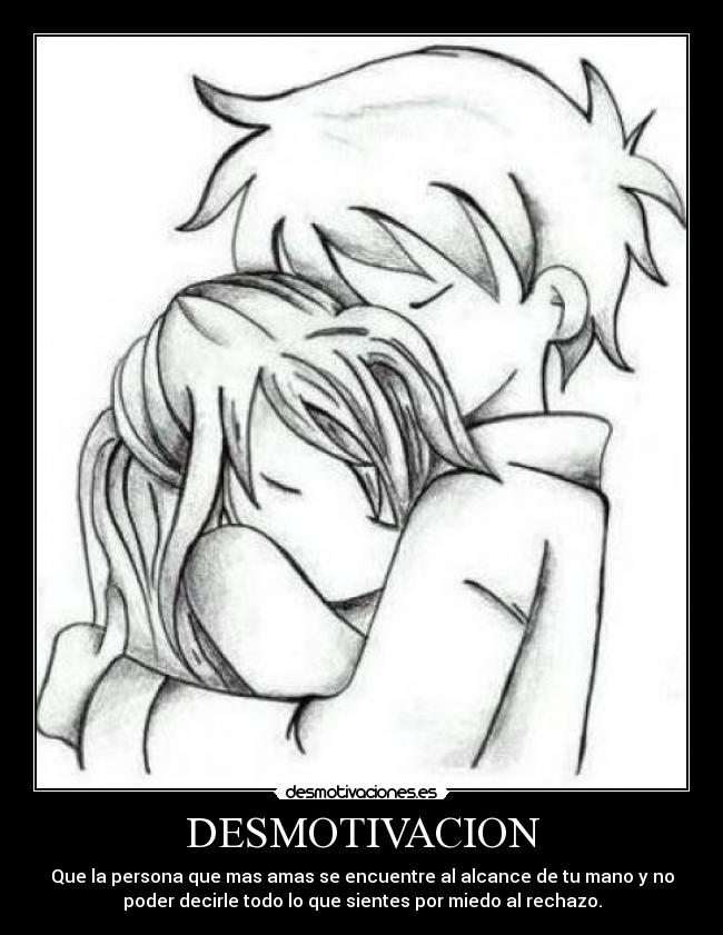 DESMOTIVACION - Que la persona que mas amas se encuentre al alcance de tu mano y no
poder decirle todo lo que sientes por miedo al rechazo.