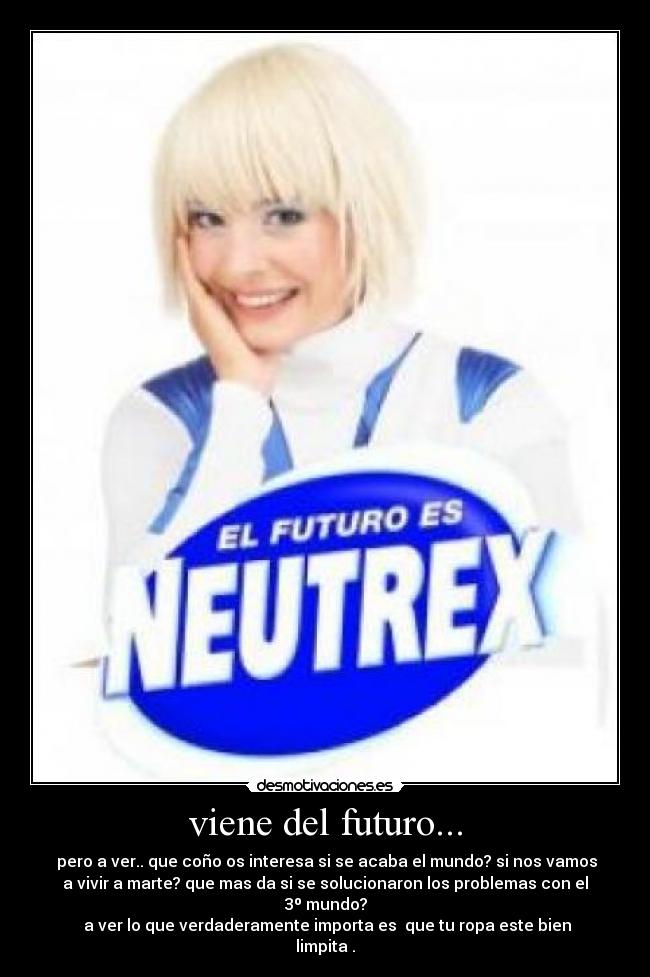 viene del futuro... - pero a ver.. que coño os interesa si se acaba el mundo? si nos vamos
a vivir a marte? que mas da si se solucionaron los problemas con el
3º mundo?
a ver lo que verdaderamente importa es que tu ropa este bien
limpita .