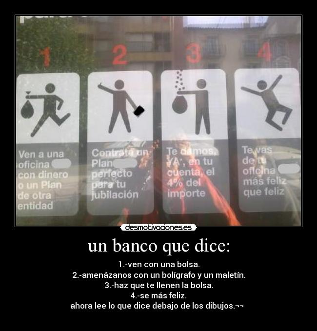 un banco que dice: - 1.-ven con una bolsa.
2.-amenázanos con un bolígrafo y un maletín.
3.-haz que te llenen la bolsa.
4.-se más feliz.
ahora lee lo que dice debajo de los dibujos.¬¬