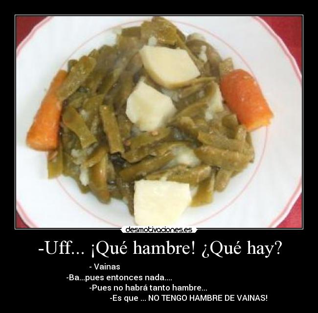 -Uff... ¡Qué hambre! ¿Qué hay? - - Vainas                                                        
-Ba...pues entonces nada....                                         
              -Pues no habrá tanto hambre...                         
                              -Es que ... NO TENGO HAMBRE DE VAINAS!