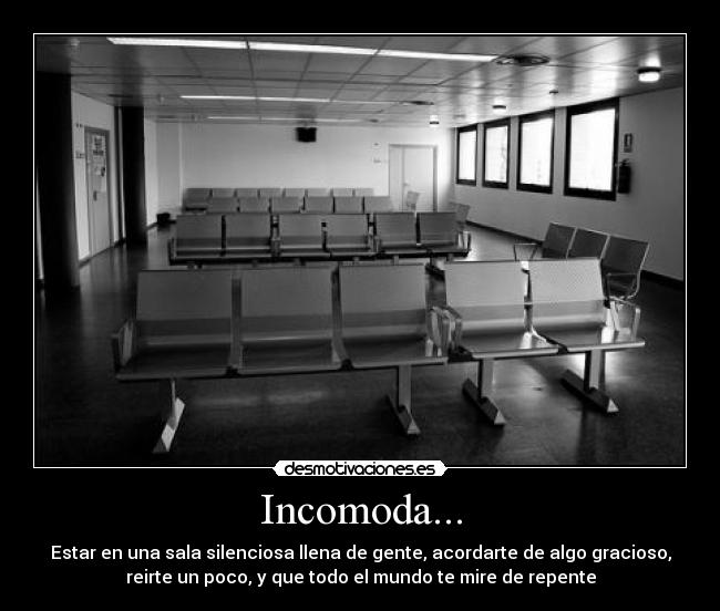 Incomoda... - Estar en una sala silenciosa llena de gente, acordarte de algo gracioso,
reirte un poco, y que todo el mundo te mire de repente
