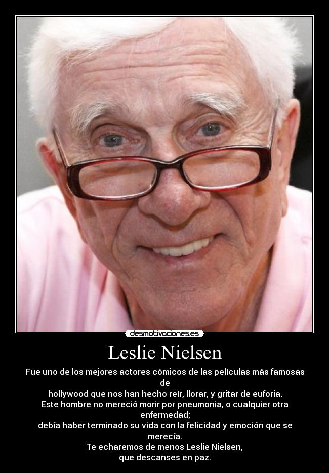 Leslie Nielsen - Fue uno de los mejores actores cómicos de las películas más famosas de
hollywood que nos han hecho reír, llorar, y gritar de euforia.
Este hombre no mereció morir por pneumonia, o cualquier otra enfermedad;
debía haber terminado su vida con la felicidad y emoción que se merecía.
Te echaremos de menos Leslie Nielsen,
que descanses en paz.