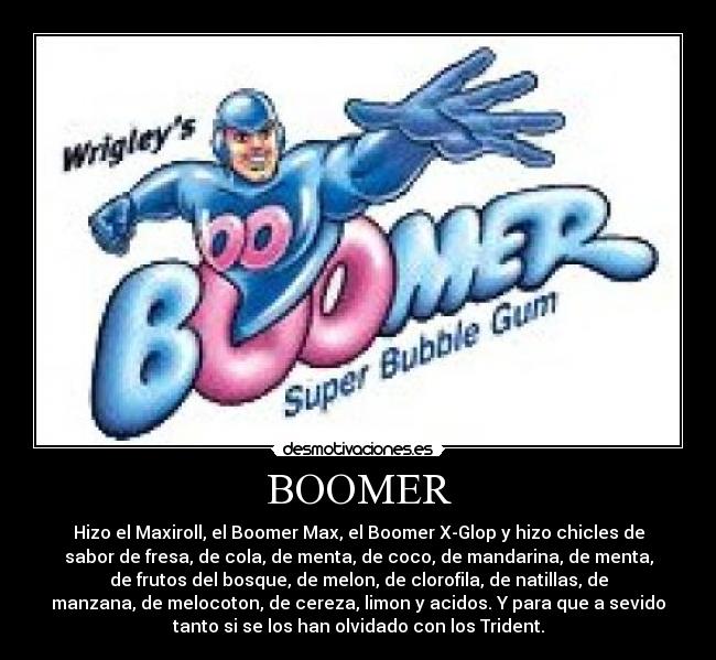 BOOMER - Hizo el Maxiroll, el Boomer Max, el Boomer X-Glop y hizo chicles de
sabor de fresa, de cola, de menta, de coco, de mandarina, de menta,
de frutos del bosque, de melon, de clorofila, de natillas, de
manzana, de melocoton, de cereza, limon y acidos. Y para que a sevido
tanto si se los han olvidado con los Trident.