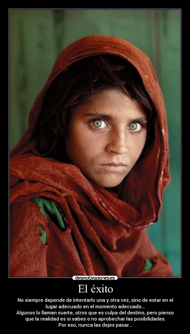 El éxito - No siempre depende de intentarlo una y otra vez, sino de estar en el
lugar adecuado en el momento adecuado...
Algunos lo llaman suerte, otros que es culpa del destino, pero pienso
que la realidad es si sabes o no aprobechar las posibilidades.
Por eso, nunca las dejes pasar...
