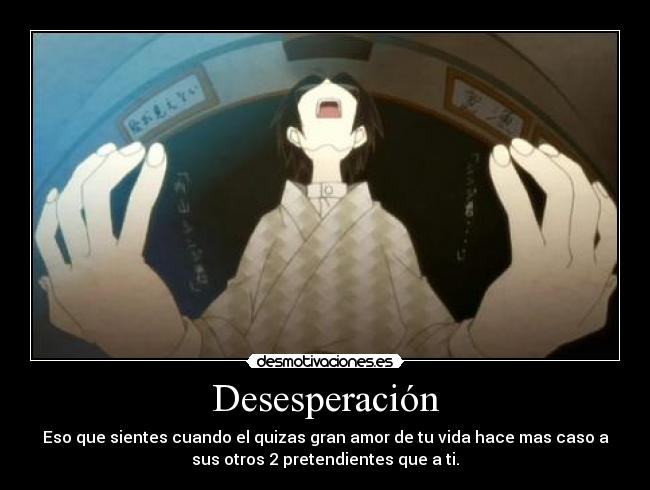 Desesperación - Eso que sientes cuando el quizas gran amor de tu vida hace mas caso a
sus otros 2 pretendientes que a ti.