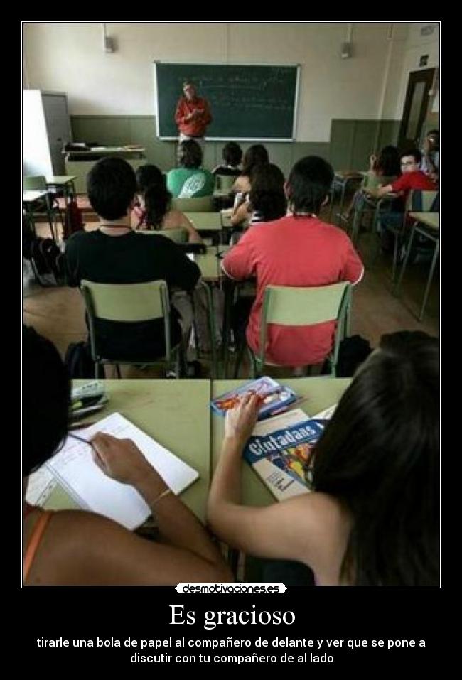 Es gracioso - tirarle una bola de papel al compañero de delante y ver que se pone a
discutir con tu compañero de al lado