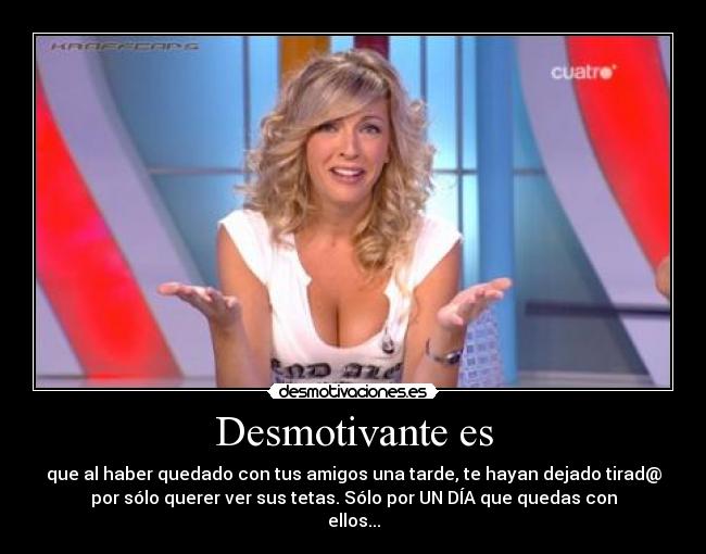 Desmotivante es - que al haber quedado con tus amigos una tarde, te hayan dejado tirad@
por sólo querer ver sus tetas. Sólo por UN DÍA que quedas con
ellos...