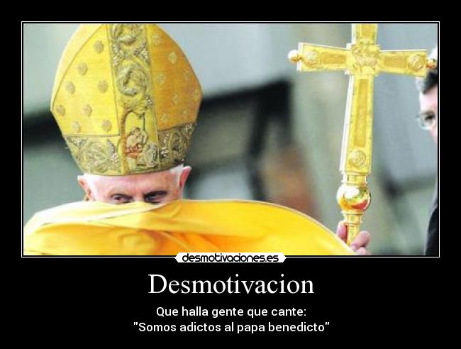 Desmotivacion - Que halla gente que cante:
Somos adictos al papa benedicto