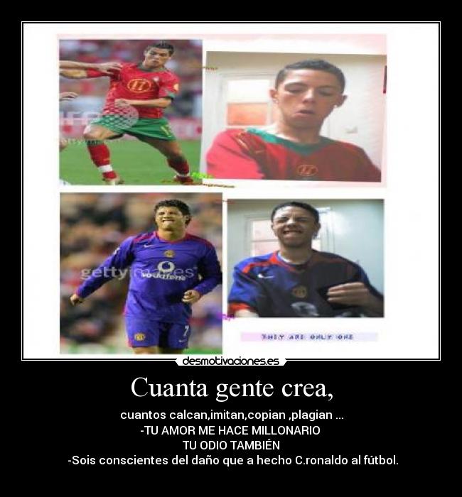 Cuanta gente crea, - cuantos calcan,imitan,copian ,plagian ...
-TU AMOR ME HACE MILLONARIO 
TU ODIO TAMBIÉN
 -Sois conscientes del daño que a hecho C.ronaldo al fútbol.
