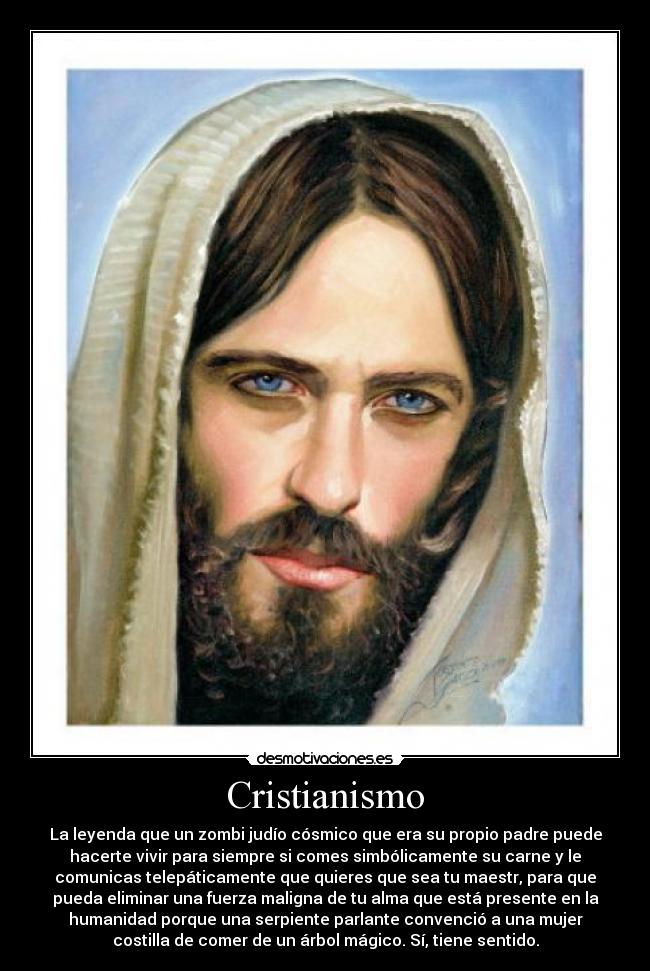 Cristianismo - La leyenda que un zombi judío cósmico que era su propio padre puede
hacerte vivir para siempre si comes simbólicamente su carne y le
comunicas telepáticamente que quieres que sea tu maestr, para que
pueda eliminar una fuerza maligna de tu alma que está presente en la
humanidad porque una serpiente parlante convenció a una mujer
costilla de comer de un árbol mágico. Sí, tiene sentido.