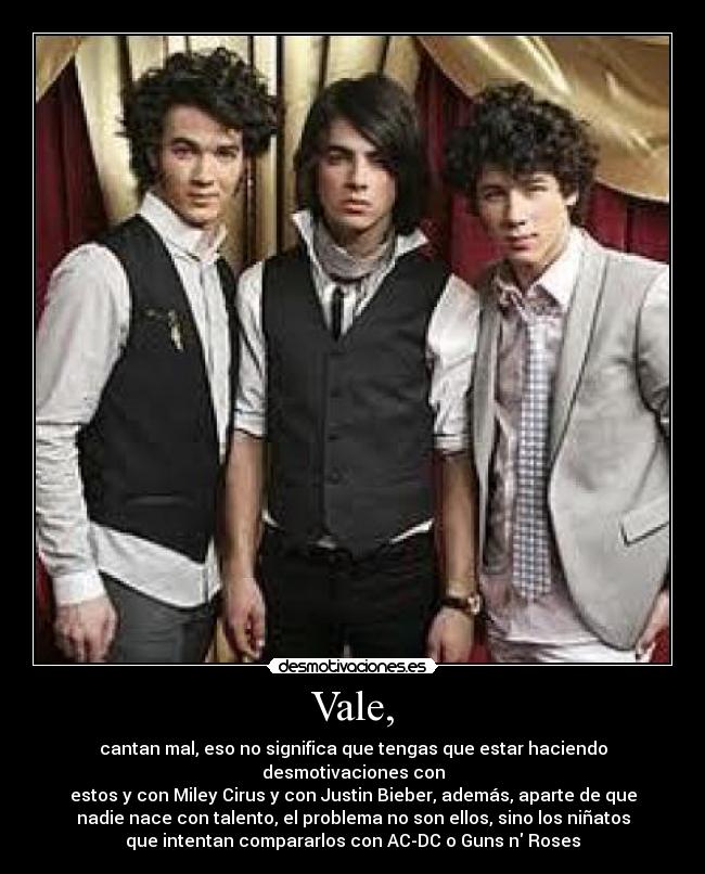 Vale, - cantan mal, eso no significa que tengas que estar haciendo
desmotivaciones con
estos y con Miley Cirus y con Justin Bieber, además, aparte de que
nadie nace con talento, el problema no son ellos, sino los niñatos
que intentan compararlos con AC-DC o Guns n Roses