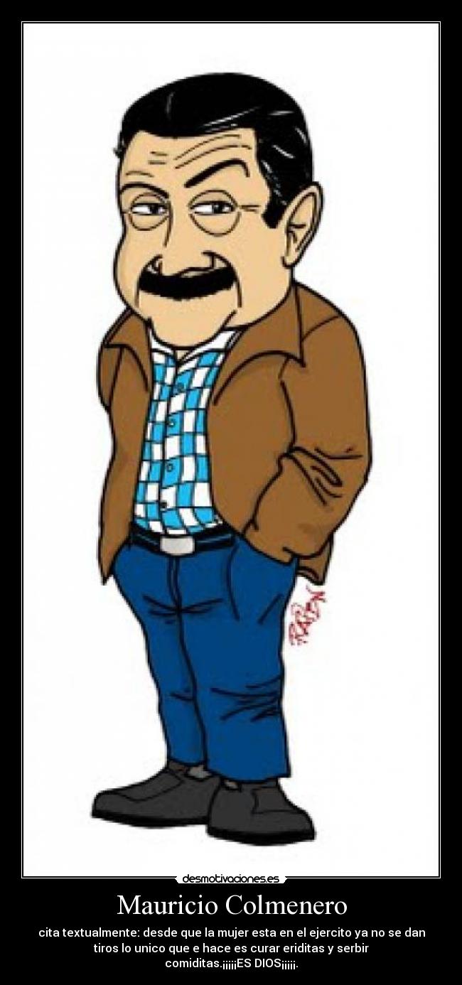 Mauricio Colmenero - cita textualmente: desde que la mujer esta en el ejercito ya no se dan
tiros lo unico que e hace es curar eriditas y serbir
comiditas.¡¡¡¡¡ES DIOS¡¡¡¡¡.
