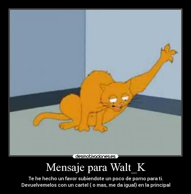 Mensaje para Walt_K - Te he hecho un favor subiendote un poco de porno para ti.
Devuelvemelos con un cartel ( o mas, me da igual) en la principal