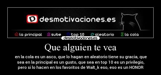 Que alguien te vea - en la cola es un asco, que lo hagan en aleatorio tiene su gracia, que
sea en la principal es un gusto, que sea en top 10 es un privilegio,
pero si lo hacen en los favoritos de Walt_k eso, eso es un HONOR
