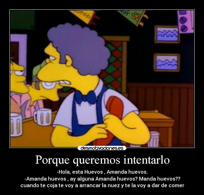 Porque queremos intentarlo - -Hola, esta Huevos , Amanda huevos.
-Amanda huevos , ay alguna Amanda huevos? Manda huevos??
cuando te coja te voy a arrancar la nuez y te la voy a dar de comer