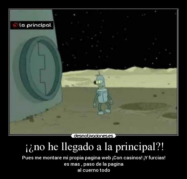 ¡¿no he llegado a la principal?! - Pues me montare mi propia pagina web ¡Con casinos! ¡Y furcias!
es mas , paso de la pagina
al cuerno todo