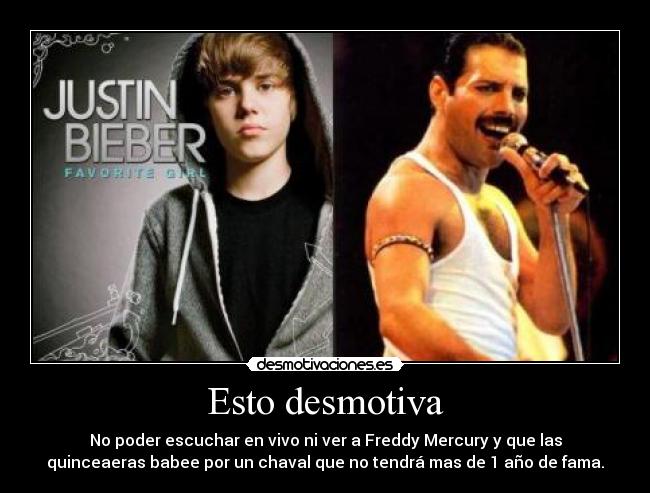 Esto desmotiva - No poder escuchar en vivo ni ver a Freddy Mercury y que las
quinceaeras babee por un chaval que no tendrá mas de 1 año de fama.