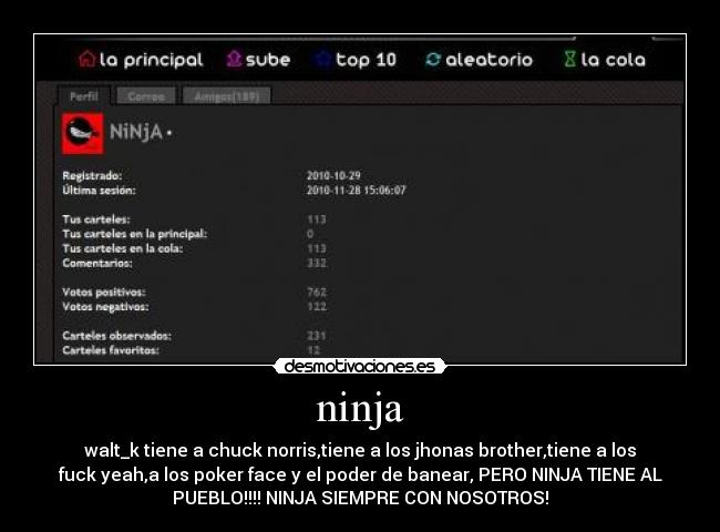 ninja - walt_k tiene a chuck norris,tiene a los jhonas brother,tiene a los
fuck yeah,a los poker face y el poder de banear, PERO NINJA TIENE AL
PUEBLO!!!! NINJA SIEMPRE CON NOSOTROS!