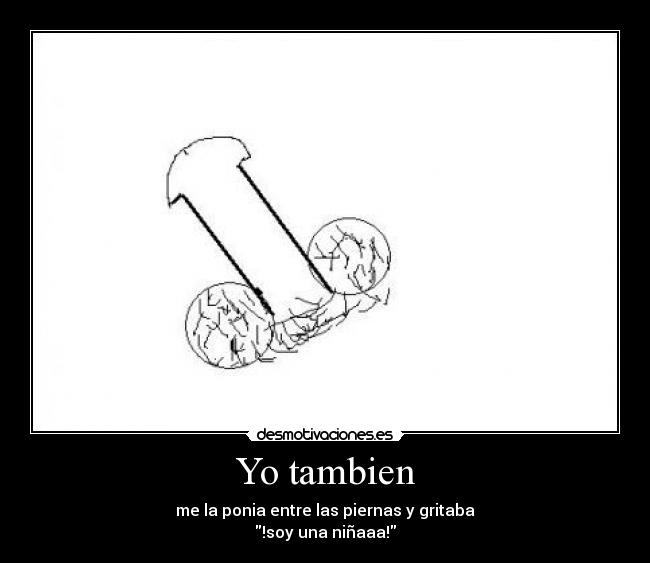 Yo tambien - me la ponia entre las piernas y gritaba
!soy una niñaaa!
