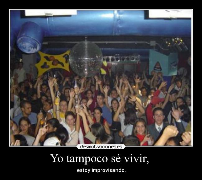 Yo tampoco sé vivir,  - estoy improvisando.