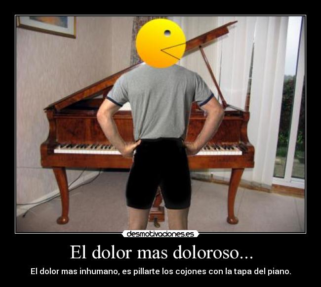 El dolor mas doloroso... - El dolor mas inhumano, es pillarte los cojones con la tapa del piano.