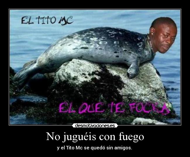 No juguéis con fuego - y el Tito Mc se quedó sin amigos.