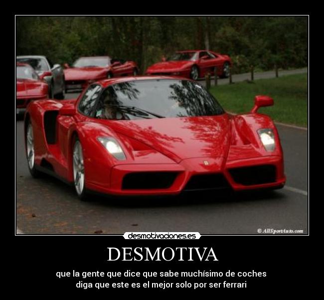 DESMOTIVA - que la gente que dice que sabe muchísimo de coches
diga que este es el mejor solo por ser ferrari
