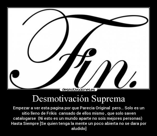 Desmotivación Suprema - Empezar a ver esta pagina por que Parecia Original  pero... Solo es un
sitio lleno de Frikis  cansado de ellos mismo , que solo saven
catalogarse  (Ni esto es un mundo aparte no sois mejores personas)  
Hasta Siempre [Se quien tenga la mente un poco abierta no se dara por
aludido]