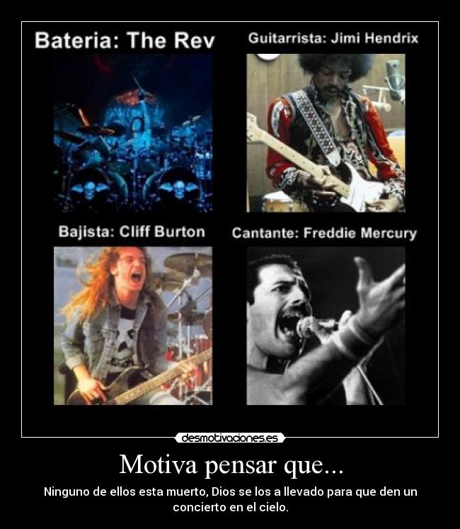 Motiva pensar que... - Ninguno de ellos esta muerto, Dios se los a llevado para que den un
concierto en el cielo.