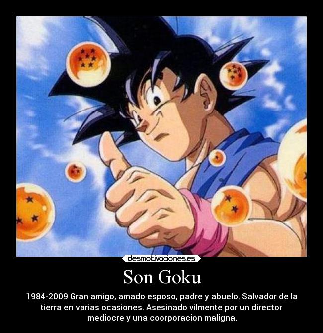 Son Goku - 1984-2009 Gran amigo, amado esposo, padre y abuelo. Salvador de la
tierra en varias ocasiones. Asesinado vilmente por un director
mediocre y una coorporacion maligna.