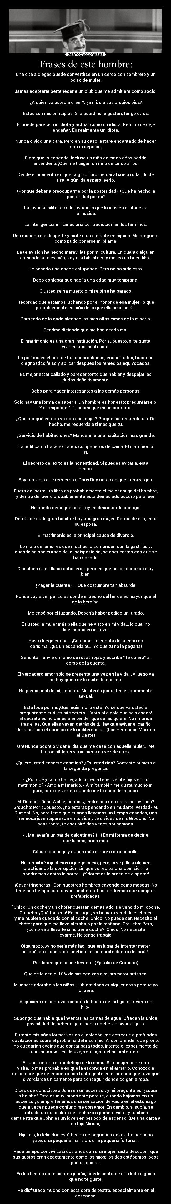 Frases de este hombre: - Una cita a ciegas puede convertirse en un cerdo con sombrero y un
bolso de mujer.

Jamás aceptaría pertenecer a un club que me admitiera como socio.

¿A quien va usted a creer?, ¿a mi, o a sus propios ojos?

Estos son mis principios. Si a usted no le gustan, tengo otros.

Él puede parecer un idiota y actuar como un idiota. Pero no se deje
engañar. Es realmente un idiota.

Nunca olvido una cara. Pero en su caso, estaré encantado de hacer
una excepción.

Claro que lo entiendo. Incluso un niño de cinco años podría
entenderlo. ¡Que me traigan un niño de cinco años!

Desde el momento en que cogí su libro me caí al suelo rodando de
risa. Algún ida espero leerlo.

¿Por qué debería preocuparme por la posteridad? ¿Que ha hecho la
posteridad por mi?

La justicia militar es a la justicia lo que la música militar es a
la música.

La inteligencia militar es una contradicción en los términos.

Una mañana me desperté y maté a un elefante en pijama. Me pregunto
como pudo ponerse mi pijama.

La televisión ha hecho maravillas por mi cultura. En cuanto alguien
enciende la televisión, voy a la biblioteca y me leo un buen libro.

He pasado una noche estupenda. Pero no ha sido esta.

Debo confesar que nací a una edad muy temprana.

O usted se ha muerto o mi reloj se ha parado.

Recordad que estamos luchando por el honor de esa mujer, lo que
probablemente es más de lo que ella hizo jamás.

Partiendo de la nada alcance las mas altas cimas de la miseria.

Citadme diciendo que me han citado mal.

El matrimonio es una gran institución. Por supuesto, si te gusta
vivir en una institución.

La política es el arte de buscar problemas, encontrarlos, hacer un
diagnostico falso y aplicar después los remedios equivocados.

Es mejor estar callado y parecer tonto que hablar y despejar las
dudas definitivamente.

Bebo para hacer interesantes a las demás personas.

Solo hay una forma de saber si un hombre es honesto: preguntárselo.
Y si responde sí, sabes que es un corrupto.

¿Que por qué estaba yo con esa mujer? Porque me recuerda a ti. De
hecho, me recuerda a ti más que tú.

¿Servicio de habitaciones? Mándenme una habitación mas grande.

La política no hace extraños compañeros de cama. El matrimonio
sí.

El secreto del éxito es la honestidad. Si puedes evitarla, está
hecho.

Soy tan viejo que recuerdo a Doris Day antes de que fuera virgen.

Fuera del perro, un libro es probablemente el mejor amigo del hombre,
y dentro del perro probablemente esta demasiado oscuro para leer.

No puedo decir que no estoy en desacuerdo contigo.

Detrás de cada gran hombre hay una gran mujer. Detrás de ella, esta
su esposa.

El matrimonio es la principal causa de divorcio.

Lo malo del amor es que muchos lo confunden con la gastritis y,
cuando se han curado de la indisposición, se encuentran con que se
han casado.

Disculpen si les llamo caballeros, pero es que no los conozco muy
bien.

¿Pagar la cuenta?... ¡Qué costumbre tan absurda!

Nunca voy a ver películas donde el pecho del héroe es mayor que el
de la heroína.

Me casé por el juzgado. Debería haber pedido un jurado.

Es usted la mujer más bella que he visto en mi vida... lo cual no
dice mucho en mi favor.

Hasta luego cariño... ¡Caramba!, la cuenta de la cena es
carísima... ¡Es un escándalo!... ¡Yo que tú no la pagaría!

Señorita... envíe un ramo de rosas rojas y escriba Te quiero al
dorso de la cuenta.

El verdadero amor sólo se presenta una vez en la vida... y luego ya
no hay quien se lo quite de encima.

No piense mal de mí, señorita. Mi interés por usted es puramente
sexual.

Está loca por mí. ¡Qué mujer no lo está! Yo sé que va usted a
preguntarme cuál es mi secreto... ¡Voto al diablo que sois osado!
El secreto es no darles a entender que se las quiere. No ir nunca
tras ellas. Que ellas vayan detrás de ti. Hay que avivar el cariño
del amor con el abanico de la indiferencia... (Los Hermanos Marx en
el Oeste)

Oh! Nunca podré olvidar el día que me casé con aquella mujer... Me
tiraron píldoras vitamínicas en vez de arroz.

¿Quiere usted casarse conmigo? ¿Es usted rica? Conteste primero a
la segunda pregunta.

- ¿Por qué y cómo ha llegado usted a tener veinte hijos en su
matrimonio? - Amo a mi marido. - A mí también me gusta mucho mi
puro, pero de vez en cuando me lo saco de la boca.

M. Dumont: Dime Wolfie, cariño, ¿tendremos una casa maravillosa?
Groucho: Por supuesto, ¿no estarás pensando en mudarte, verdad? M.
Dumont: No, pero temo que cuando llevemos un tiempo casados, una
hermosa joven aparezca en tu vida y te olvides de mí. Groucho: No
seas tonta, te escribiré dos veces por semana.

- ¿Me lavaría un par de calcetines? (...) Es mi forma de decirle
que la amo, nada más.

Cásate conmigo y nunca más miraré a otro caballo.

No permitiré injusticias ni juego sucio, pero, si se pilla a alguien
practicando la corrupción sin que yo reciba una comisión, lo
pondremos contra la pared... ¡Y daremos la orden de disparar!

¡Cavar trincheras! ¡Con nuestros hombres cayendo como moscas! No
tenemos tiempo para cavar trincheras. Las tendremos que comprar
prefabricadas.

Chico: Un coche y un chófer cuestan demasiado. He vendido mi coche.
Groucho: ¡Qué tontería! En su lugar, yo hubiera vendido el chófer
y me hubiera quedado con el coche. Chico: No puede ser. Necesito el
chófer para que me lleve al trabajo por la mañana. Groucho: Pero,
¿cómo va a llevarle si no tiene coche?. Chico: No necesita
llevarme. No tengo trabajo.

Oiga mozo, ¿y no sería más fácil que en lugar de intentar meter
mi baúl en el camarote, metiera mi camarote dentro del baúl?

Perdonen que no me levante. (Epitafio de Groucho)

Que de le den el 10% de mis cenizas a mi promotor artístico.

Mi madre adoraba a los niños. Hubiera dado cualquier cosa porque yo
lo fuera.

Si quisiera un centavo rompería la hucha de mi hijo -si tuviera un
hijo-.

Supongo que había que inventar las camas de agua. Ofrecen la única
posibilidad de beber algo a media noche sin pisar al gato.

Durante mis años formativos en el colchón, me entregué a profundas
cavilaciones sobre el problema del insomnio. Al comprender que pronto
no quedarían ovejas que contar para todos, intento el experimento de
contar porciones de oveja en lugar del animal entero.

Es una tontería mirar debajo de la cama. Si tu mujer tiene una
visita, lo más probable es que la esconda en el armario. Conozco a
un hombre que se encontró con tanta gente en el armario que tuvo que
divorciarse únicamente para conseguir donde colgar la ropa.

Dices que conociste a John en un ascensor, y mi pregunta es: ¿subía
o bajaba? Esto es muy importante porque, cuando bajamos en un
ascensor, siempre tenemos una sensación de vacío en el estómago
que a veces puede confundirse con amor. En cambio, si subía, se
trata de un caso claro de flechazo a primera vista, y también
demuestra que John es un joven en periodo de ascenso. (De una carta a
su hija Miriam)

Hijo mío, la felicidad está hecha de pequeñas cosas: Un pequeño
yate, una pequeña mansión, una pequeña fortuna…

Hace tiempo conviví casi dos años con una mujer hasta descubrir que
sus gustos eran exactamente como los míos: los dos estábamos locos
por las chicas.

En las fiestas no te sientes jamás; puede sentarse a tu lado alguien
que no te guste.

He disfrutado mucho con esta obra de teatro, especialmente en el
descanso.