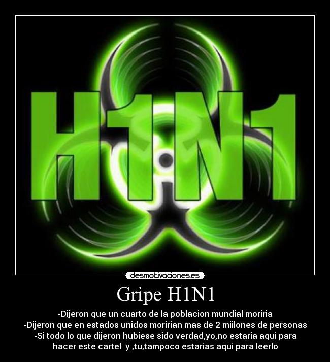 Gripe H1N1 - -Dijeron que un cuarto de la poblacion mundial moriria
-Dijeron que en estados unidos moririan mas de 2 miilones de personas
-Si todo lo que dijeron hubiese sido verdad,yo,no estaria aqui para
hacer este cartel y ,tu,tampoco estarias aqui para leerlo