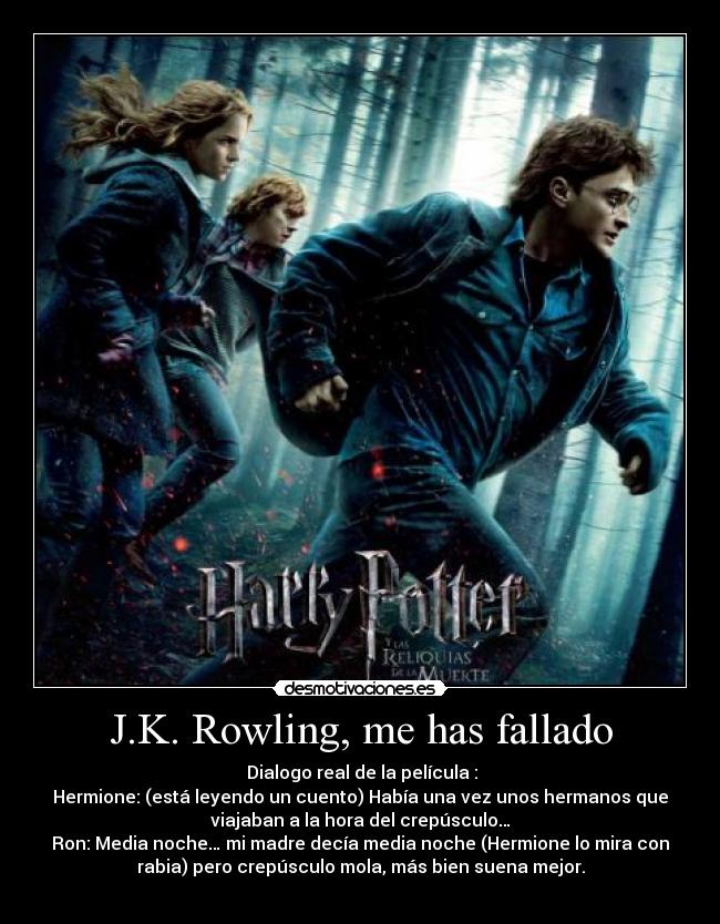 J.K. Rowling, me has fallado - Dialogo real de la película :
Hermione: (está leyendo un cuento) Había una vez unos hermanos que
viajaban a la hora del crepúsculo…
Ron: Media noche… mi madre decía media noche (Hermione lo mira con
rabia) pero crepúsculo mola, más bien suena mejor.
