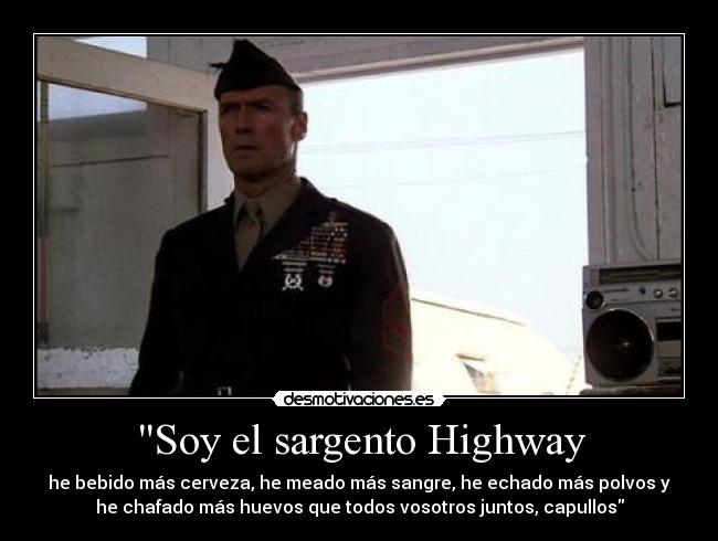 Soy el sargento Highway - he bebido más cerveza, he meado más sangre, he echado más polvos y
he chafado más huevos que todos vosotros juntos, capullos