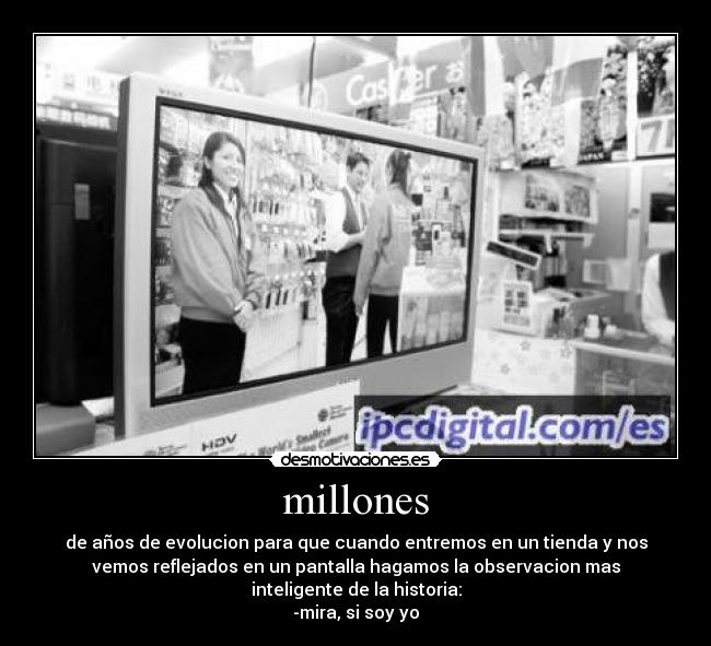 millones - de años de evolucion para que cuando entremos en un tienda y nos
vemos reflejados en un pantalla hagamos la observacion mas
inteligente de la historia:
-mira, si soy yo